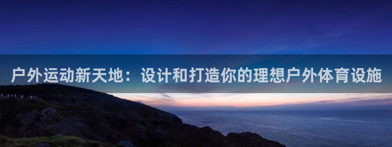 意昂体育4招商电话号码是多少：户外运动新天地：设计和打造你的